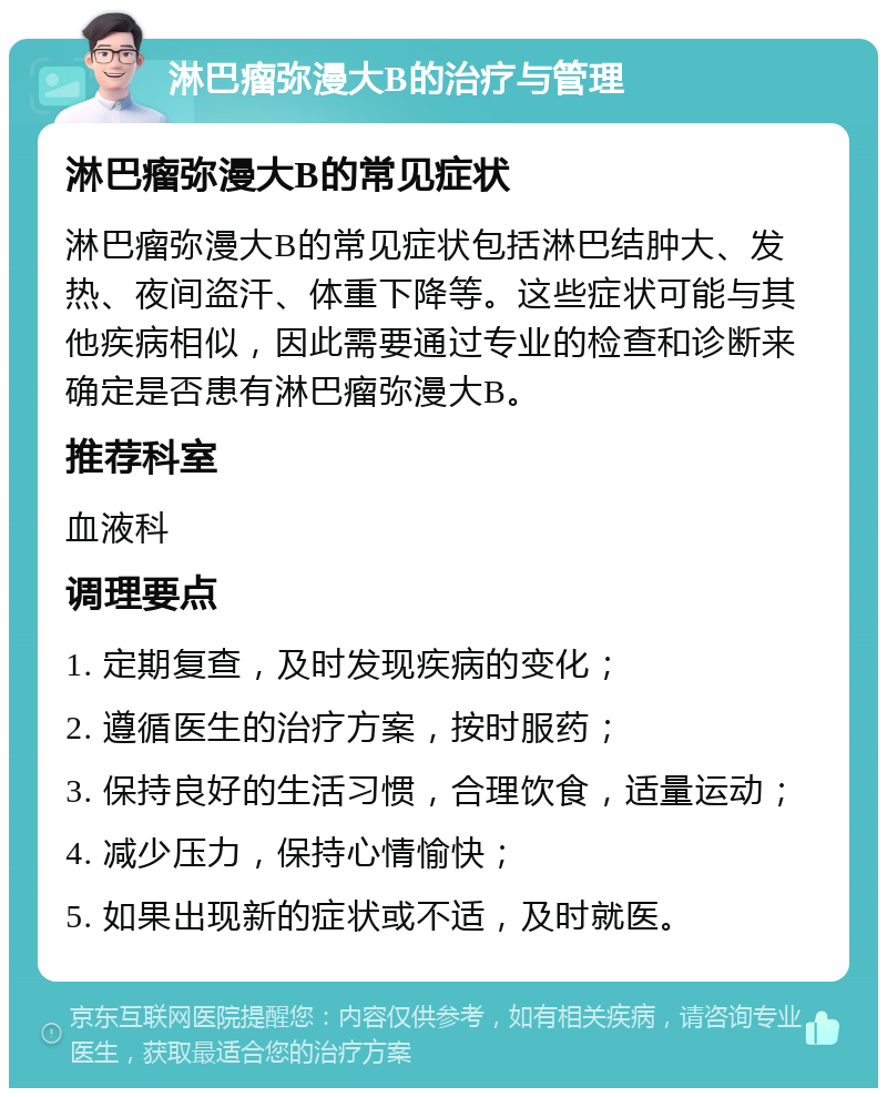 淋巴瘤弥漫大B的治疗与管理 淋巴瘤弥漫大B的常见症状 淋巴瘤弥漫大B的常见症状包括淋巴结肿大、发热、夜间盗汗、体重下降等。这些症状可能与其他疾病相似，因此需要通过专业的检查和诊断来确定是否患有淋巴瘤弥漫大B。 推荐科室 血液科 调理要点 1. 定期复查，及时发现疾病的变化； 2. 遵循医生的治疗方案，按时服药； 3. 保持良好的生活习惯，合理饮食，适量运动； 4. 减少压力，保持心情愉快； 5. 如果出现新的症状或不适，及时就医。