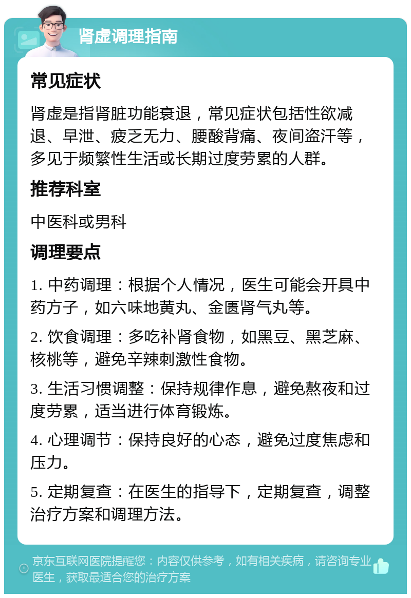 肾虚调理指南 常见症状 肾虚是指肾脏功能衰退，常见症状包括性欲减退、早泄、疲乏无力、腰酸背痛、夜间盗汗等，多见于频繁性生活或长期过度劳累的人群。 推荐科室 中医科或男科 调理要点 1. 中药调理：根据个人情况，医生可能会开具中药方子，如六味地黄丸、金匮肾气丸等。 2. 饮食调理：多吃补肾食物，如黑豆、黑芝麻、核桃等，避免辛辣刺激性食物。 3. 生活习惯调整：保持规律作息，避免熬夜和过度劳累，适当进行体育锻炼。 4. 心理调节：保持良好的心态，避免过度焦虑和压力。 5. 定期复查：在医生的指导下，定期复查，调整治疗方案和调理方法。