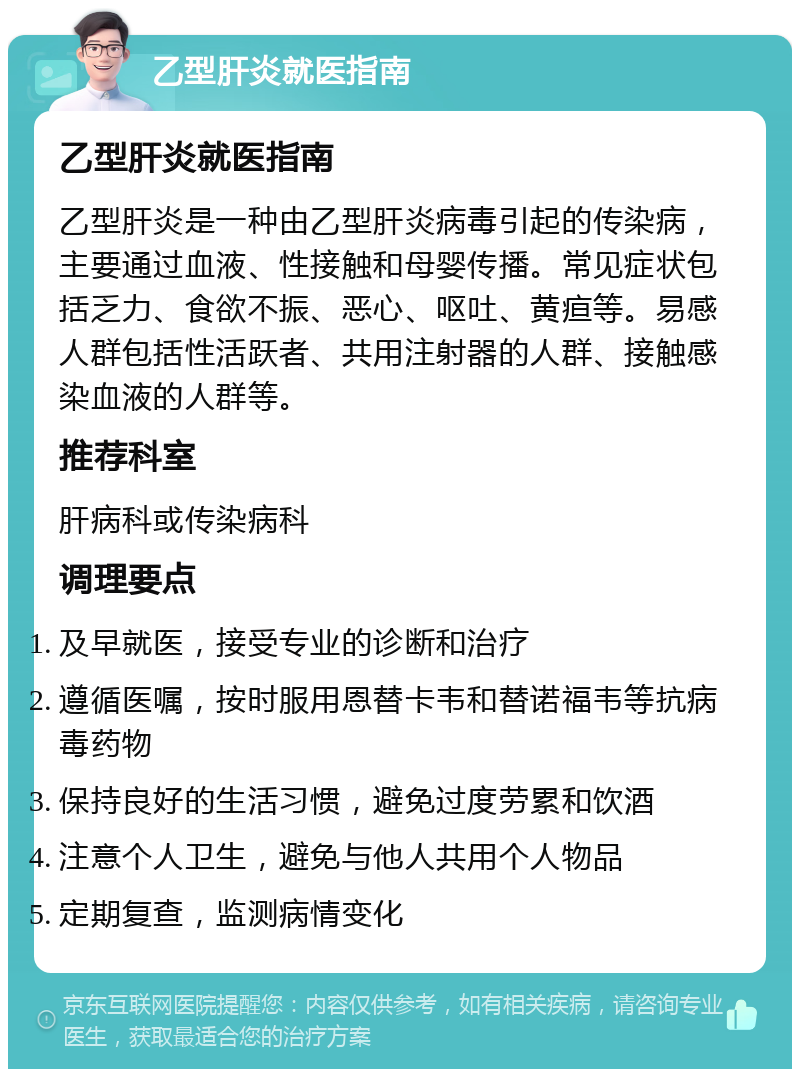 乙型肝炎就医指南 乙型肝炎就医指南 乙型肝炎是一种由乙型肝炎病毒引起的传染病，主要通过血液、性接触和母婴传播。常见症状包括乏力、食欲不振、恶心、呕吐、黄疸等。易感人群包括性活跃者、共用注射器的人群、接触感染血液的人群等。 推荐科室 肝病科或传染病科 调理要点 及早就医，接受专业的诊断和治疗 遵循医嘱，按时服用恩替卡韦和替诺福韦等抗病毒药物 保持良好的生活习惯，避免过度劳累和饮酒 注意个人卫生，避免与他人共用个人物品 定期复查，监测病情变化