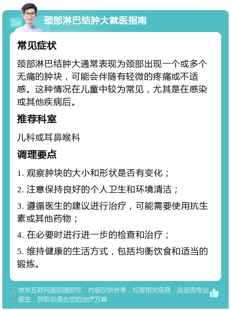 颈部淋巴结肿大就医指南 常见症状 颈部淋巴结肿大通常表现为颈部出现一个或多个无痛的肿块，可能会伴随有轻微的疼痛或不适感。这种情况在儿童中较为常见，尤其是在感染或其他疾病后。 推荐科室 儿科或耳鼻喉科 调理要点 1. 观察肿块的大小和形状是否有变化； 2. 注意保持良好的个人卫生和环境清洁； 3. 遵循医生的建议进行治疗，可能需要使用抗生素或其他药物； 4. 在必要时进行进一步的检查和治疗； 5. 维持健康的生活方式，包括均衡饮食和适当的锻炼。