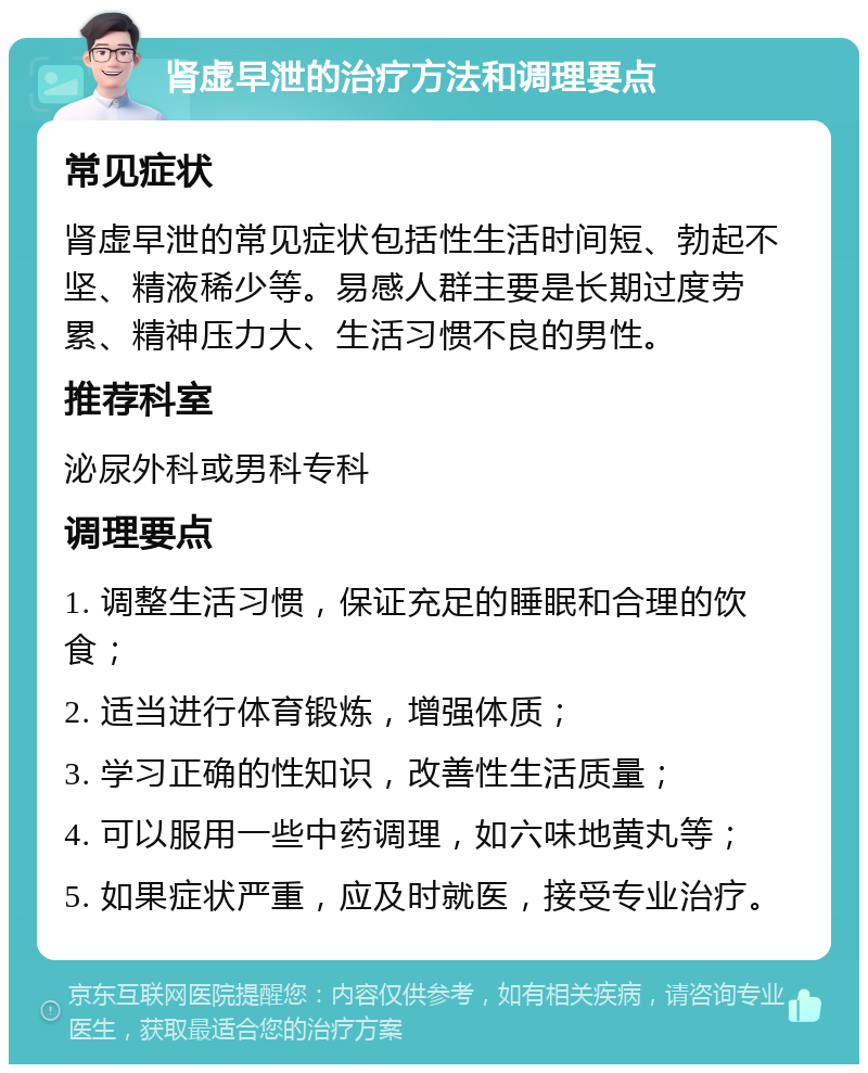 肾虚早泄的治疗方法和调理要点 常见症状 肾虚早泄的常见症状包括性生活时间短、勃起不坚、精液稀少等。易感人群主要是长期过度劳累、精神压力大、生活习惯不良的男性。 推荐科室 泌尿外科或男科专科 调理要点 1. 调整生活习惯，保证充足的睡眠和合理的饮食； 2. 适当进行体育锻炼，增强体质； 3. 学习正确的性知识，改善性生活质量； 4. 可以服用一些中药调理，如六味地黄丸等； 5. 如果症状严重，应及时就医，接受专业治疗。