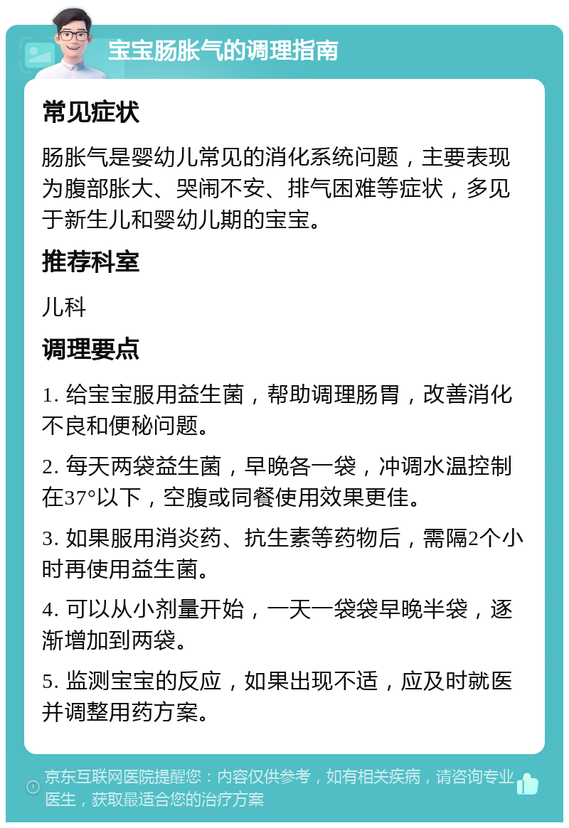 宝宝肠胀气的调理指南 常见症状 肠胀气是婴幼儿常见的消化系统问题，主要表现为腹部胀大、哭闹不安、排气困难等症状，多见于新生儿和婴幼儿期的宝宝。 推荐科室 儿科 调理要点 1. 给宝宝服用益生菌，帮助调理肠胃，改善消化不良和便秘问题。 2. 每天两袋益生菌，早晚各一袋，冲调水温控制在37°以下，空腹或同餐使用效果更佳。 3. 如果服用消炎药、抗生素等药物后，需隔2个小时再使用益生菌。 4. 可以从小剂量开始，一天一袋袋早晚半袋，逐渐增加到两袋。 5. 监测宝宝的反应，如果出现不适，应及时就医并调整用药方案。