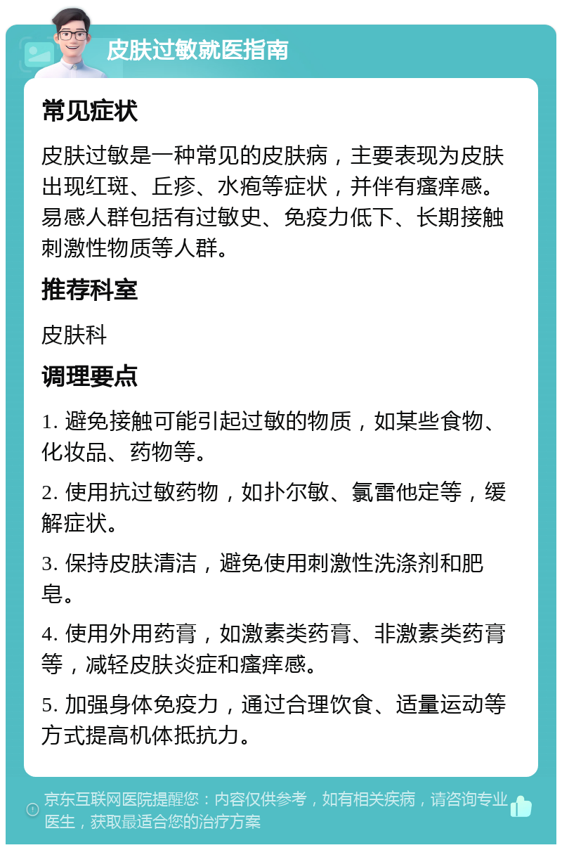 皮肤过敏就医指南 常见症状 皮肤过敏是一种常见的皮肤病，主要表现为皮肤出现红斑、丘疹、水疱等症状，并伴有瘙痒感。易感人群包括有过敏史、免疫力低下、长期接触刺激性物质等人群。 推荐科室 皮肤科 调理要点 1. 避免接触可能引起过敏的物质，如某些食物、化妆品、药物等。 2. 使用抗过敏药物，如扑尔敏、氯雷他定等，缓解症状。 3. 保持皮肤清洁，避免使用刺激性洗涤剂和肥皂。 4. 使用外用药膏，如激素类药膏、非激素类药膏等，减轻皮肤炎症和瘙痒感。 5. 加强身体免疫力，通过合理饮食、适量运动等方式提高机体抵抗力。