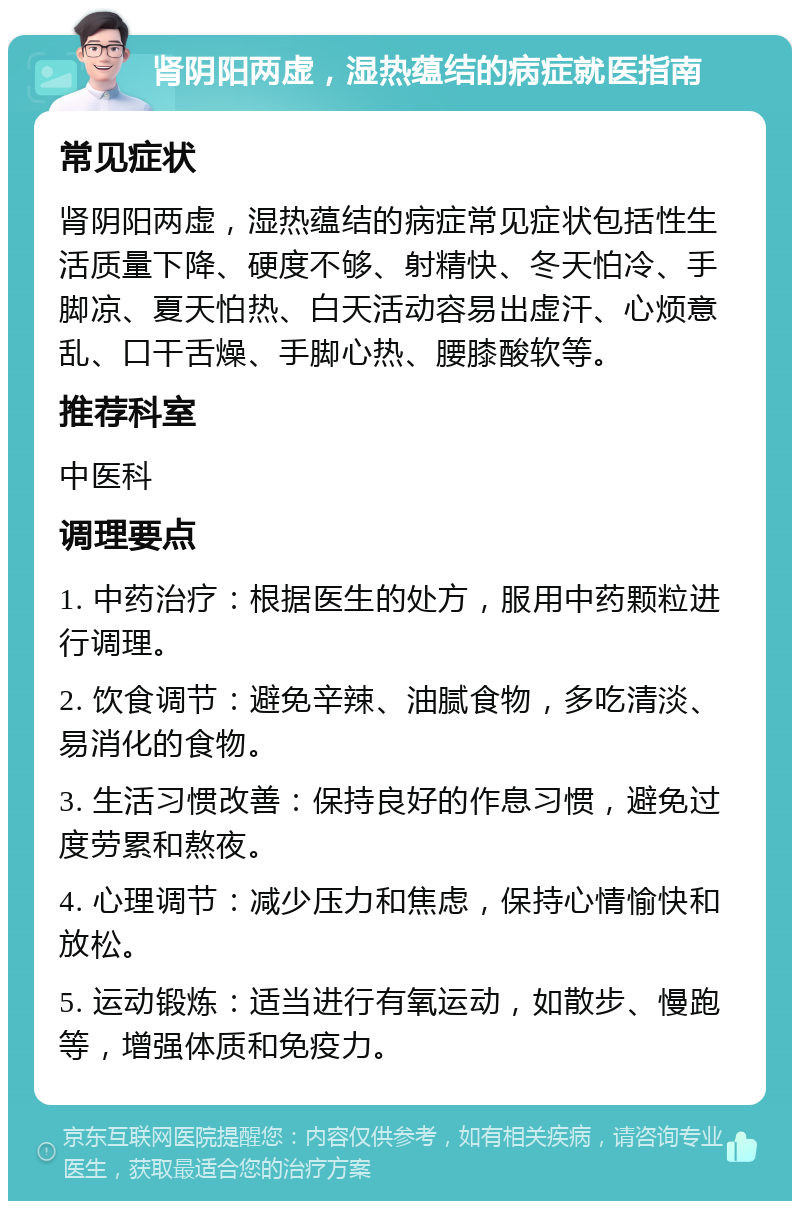 肾阴阳两虚，湿热蕴结的病症就医指南 常见症状 肾阴阳两虚，湿热蕴结的病症常见症状包括性生活质量下降、硬度不够、射精快、冬天怕冷、手脚凉、夏天怕热、白天活动容易出虚汗、心烦意乱、口干舌燥、手脚心热、腰膝酸软等。 推荐科室 中医科 调理要点 1. 中药治疗：根据医生的处方，服用中药颗粒进行调理。 2. 饮食调节：避免辛辣、油腻食物，多吃清淡、易消化的食物。 3. 生活习惯改善：保持良好的作息习惯，避免过度劳累和熬夜。 4. 心理调节：减少压力和焦虑，保持心情愉快和放松。 5. 运动锻炼：适当进行有氧运动，如散步、慢跑等，增强体质和免疫力。