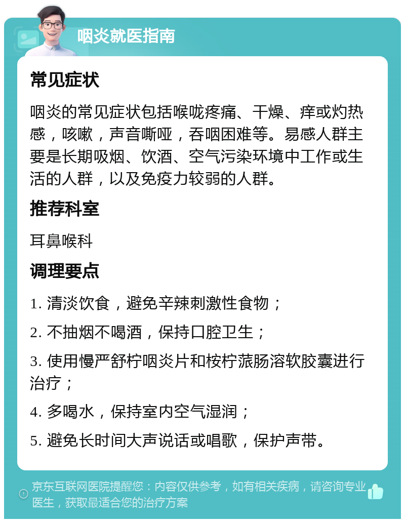 咽炎就医指南 常见症状 咽炎的常见症状包括喉咙疼痛、干燥、痒或灼热感，咳嗽，声音嘶哑，吞咽困难等。易感人群主要是长期吸烟、饮酒、空气污染环境中工作或生活的人群，以及免疫力较弱的人群。 推荐科室 耳鼻喉科 调理要点 1. 清淡饮食，避免辛辣刺激性食物； 2. 不抽烟不喝酒，保持口腔卫生； 3. 使用慢严舒柠咽炎片和桉柠蒎肠溶软胶囊进行治疗； 4. 多喝水，保持室内空气湿润； 5. 避免长时间大声说话或唱歌，保护声带。