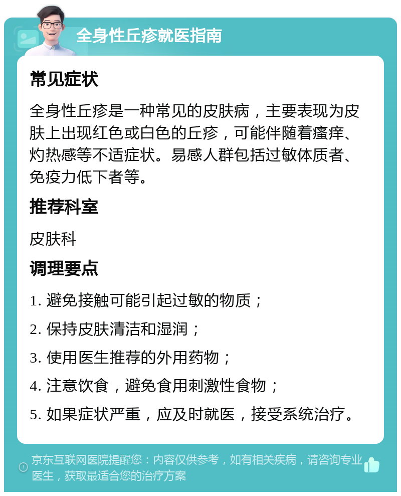 全身性丘疹就医指南 常见症状 全身性丘疹是一种常见的皮肤病，主要表现为皮肤上出现红色或白色的丘疹，可能伴随着瘙痒、灼热感等不适症状。易感人群包括过敏体质者、免疫力低下者等。 推荐科室 皮肤科 调理要点 1. 避免接触可能引起过敏的物质； 2. 保持皮肤清洁和湿润； 3. 使用医生推荐的外用药物； 4. 注意饮食，避免食用刺激性食物； 5. 如果症状严重，应及时就医，接受系统治疗。