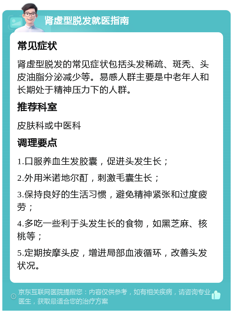 肾虚型脱发就医指南 常见症状 肾虚型脱发的常见症状包括头发稀疏、斑秃、头皮油脂分泌减少等。易感人群主要是中老年人和长期处于精神压力下的人群。 推荐科室 皮肤科或中医科 调理要点 1.口服养血生发胶囊，促进头发生长； 2.外用米诺地尔酊，刺激毛囊生长； 3.保持良好的生活习惯，避免精神紧张和过度疲劳； 4.多吃一些利于头发生长的食物，如黑芝麻、核桃等； 5.定期按摩头皮，增进局部血液循环，改善头发状况。