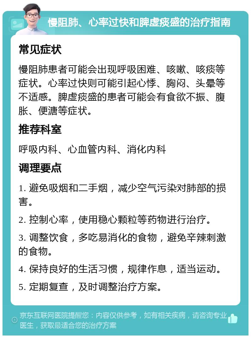 慢阻肺、心率过快和脾虚痰盛的治疗指南 常见症状 慢阻肺患者可能会出现呼吸困难、咳嗽、咳痰等症状。心率过快则可能引起心悸、胸闷、头晕等不适感。脾虚痰盛的患者可能会有食欲不振、腹胀、便溏等症状。 推荐科室 呼吸内科、心血管内科、消化内科 调理要点 1. 避免吸烟和二手烟，减少空气污染对肺部的损害。 2. 控制心率，使用稳心颗粒等药物进行治疗。 3. 调整饮食，多吃易消化的食物，避免辛辣刺激的食物。 4. 保持良好的生活习惯，规律作息，适当运动。 5. 定期复查，及时调整治疗方案。