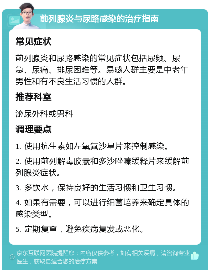 前列腺炎与尿路感染的治疗指南 常见症状 前列腺炎和尿路感染的常见症状包括尿频、尿急、尿痛、排尿困难等。易感人群主要是中老年男性和有不良生活习惯的人群。 推荐科室 泌尿外科或男科 调理要点 1. 使用抗生素如左氧氟沙星片来控制感染。 2. 使用前列解毒胶囊和多沙唑嗪缓释片来缓解前列腺炎症状。 3. 多饮水，保持良好的生活习惯和卫生习惯。 4. 如果有需要，可以进行细菌培养来确定具体的感染类型。 5. 定期复查，避免疾病复发或恶化。