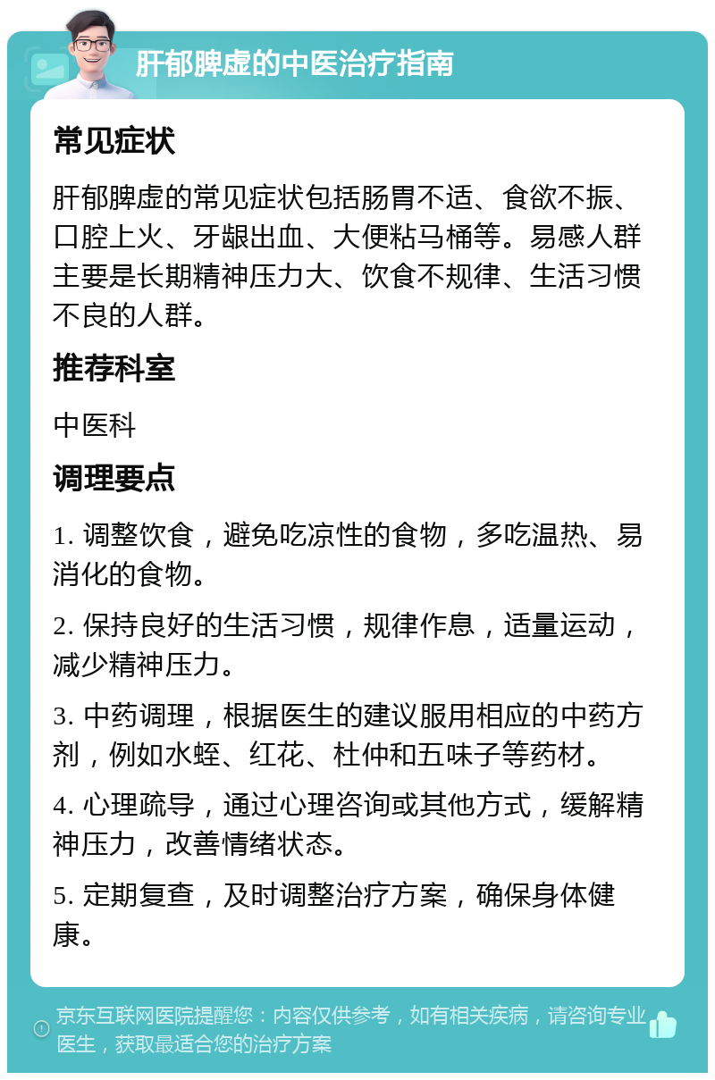 肝郁脾虚的中医治疗指南 常见症状 肝郁脾虚的常见症状包括肠胃不适、食欲不振、口腔上火、牙龈出血、大便粘马桶等。易感人群主要是长期精神压力大、饮食不规律、生活习惯不良的人群。 推荐科室 中医科 调理要点 1. 调整饮食，避免吃凉性的食物，多吃温热、易消化的食物。 2. 保持良好的生活习惯，规律作息，适量运动，减少精神压力。 3. 中药调理，根据医生的建议服用相应的中药方剂，例如水蛭、红花、杜仲和五味子等药材。 4. 心理疏导，通过心理咨询或其他方式，缓解精神压力，改善情绪状态。 5. 定期复查，及时调整治疗方案，确保身体健康。