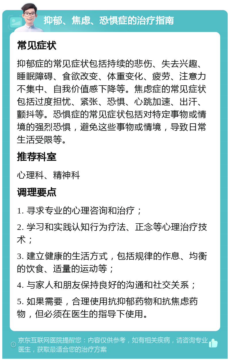 抑郁、焦虑、恐惧症的治疗指南 常见症状 抑郁症的常见症状包括持续的悲伤、失去兴趣、睡眠障碍、食欲改变、体重变化、疲劳、注意力不集中、自我价值感下降等。焦虑症的常见症状包括过度担忧、紧张、恐惧、心跳加速、出汗、颤抖等。恐惧症的常见症状包括对特定事物或情境的强烈恐惧，避免这些事物或情境，导致日常生活受限等。 推荐科室 心理科、精神科 调理要点 1. 寻求专业的心理咨询和治疗； 2. 学习和实践认知行为疗法、正念等心理治疗技术； 3. 建立健康的生活方式，包括规律的作息、均衡的饮食、适量的运动等； 4. 与家人和朋友保持良好的沟通和社交关系； 5. 如果需要，合理使用抗抑郁药物和抗焦虑药物，但必须在医生的指导下使用。