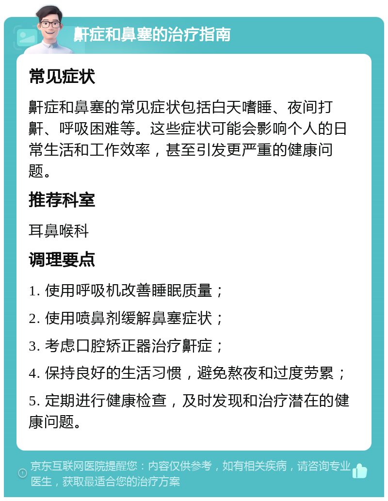 鼾症和鼻塞的治疗指南 常见症状 鼾症和鼻塞的常见症状包括白天嗜睡、夜间打鼾、呼吸困难等。这些症状可能会影响个人的日常生活和工作效率，甚至引发更严重的健康问题。 推荐科室 耳鼻喉科 调理要点 1. 使用呼吸机改善睡眠质量； 2. 使用喷鼻剂缓解鼻塞症状； 3. 考虑口腔矫正器治疗鼾症； 4. 保持良好的生活习惯，避免熬夜和过度劳累； 5. 定期进行健康检查，及时发现和治疗潜在的健康问题。