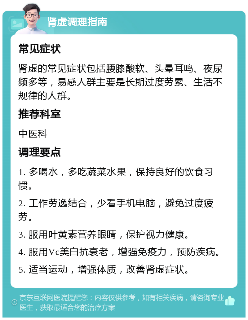 肾虚调理指南 常见症状 肾虚的常见症状包括腰膝酸软、头晕耳鸣、夜尿频多等，易感人群主要是长期过度劳累、生活不规律的人群。 推荐科室 中医科 调理要点 1. 多喝水，多吃蔬菜水果，保持良好的饮食习惯。 2. 工作劳逸结合，少看手机电脑，避免过度疲劳。 3. 服用叶黄素营养眼睛，保护视力健康。 4. 服用Vc美白抗衰老，增强免疫力，预防疾病。 5. 适当运动，增强体质，改善肾虚症状。