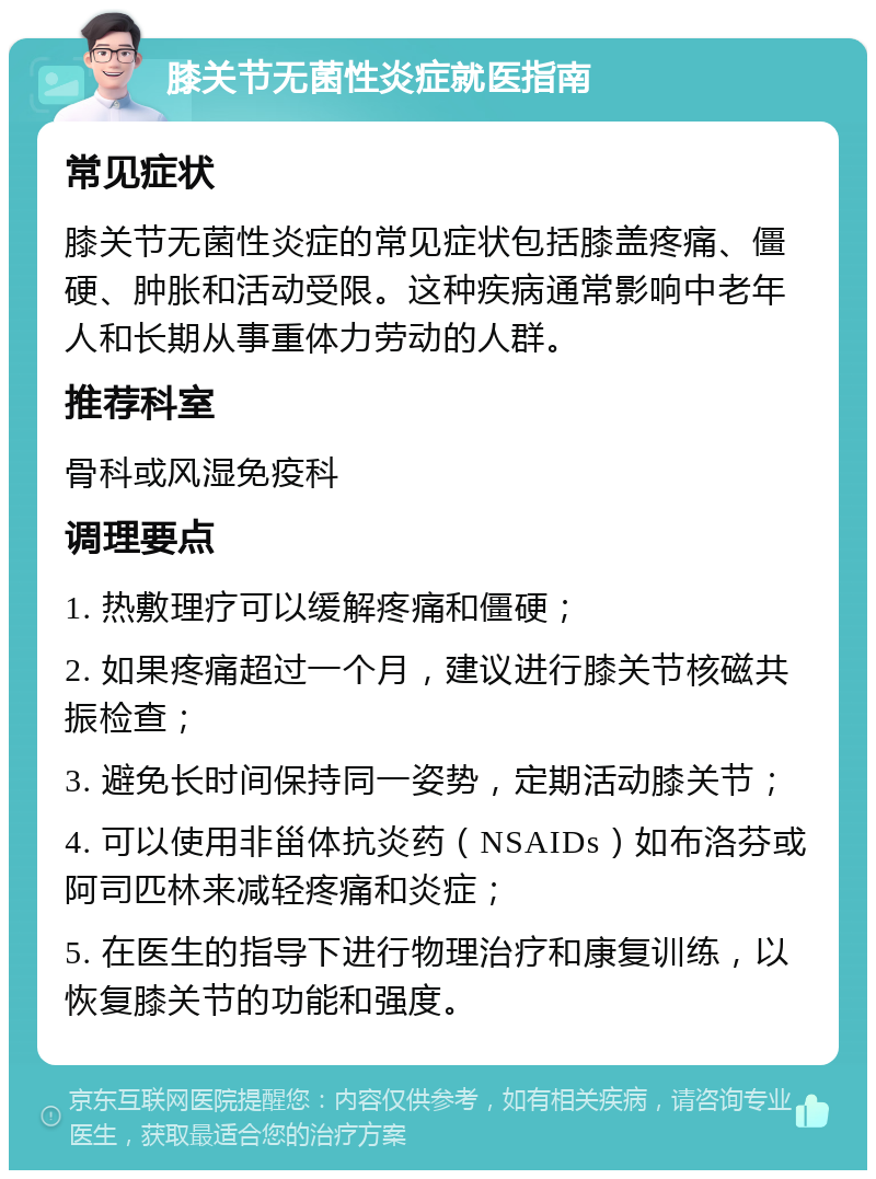 膝关节无菌性炎症就医指南 常见症状 膝关节无菌性炎症的常见症状包括膝盖疼痛、僵硬、肿胀和活动受限。这种疾病通常影响中老年人和长期从事重体力劳动的人群。 推荐科室 骨科或风湿免疫科 调理要点 1. 热敷理疗可以缓解疼痛和僵硬； 2. 如果疼痛超过一个月，建议进行膝关节核磁共振检查； 3. 避免长时间保持同一姿势，定期活动膝关节； 4. 可以使用非甾体抗炎药（NSAIDs）如布洛芬或阿司匹林来减轻疼痛和炎症； 5. 在医生的指导下进行物理治疗和康复训练，以恢复膝关节的功能和强度。