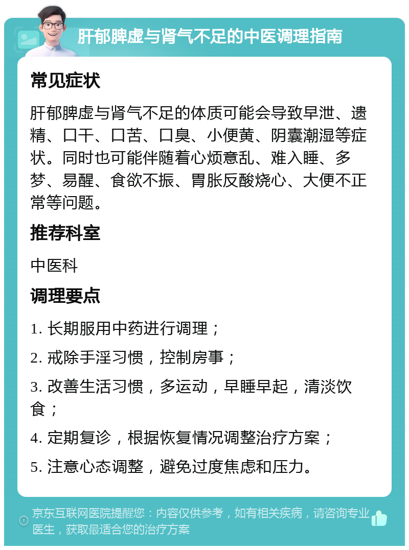 肝郁脾虚与肾气不足的中医调理指南 常见症状 肝郁脾虚与肾气不足的体质可能会导致早泄、遗精、口干、口苦、口臭、小便黄、阴囊潮湿等症状。同时也可能伴随着心烦意乱、难入睡、多梦、易醒、食欲不振、胃胀反酸烧心、大便不正常等问题。 推荐科室 中医科 调理要点 1. 长期服用中药进行调理； 2. 戒除手淫习惯，控制房事； 3. 改善生活习惯，多运动，早睡早起，清淡饮食； 4. 定期复诊，根据恢复情况调整治疗方案； 5. 注意心态调整，避免过度焦虑和压力。