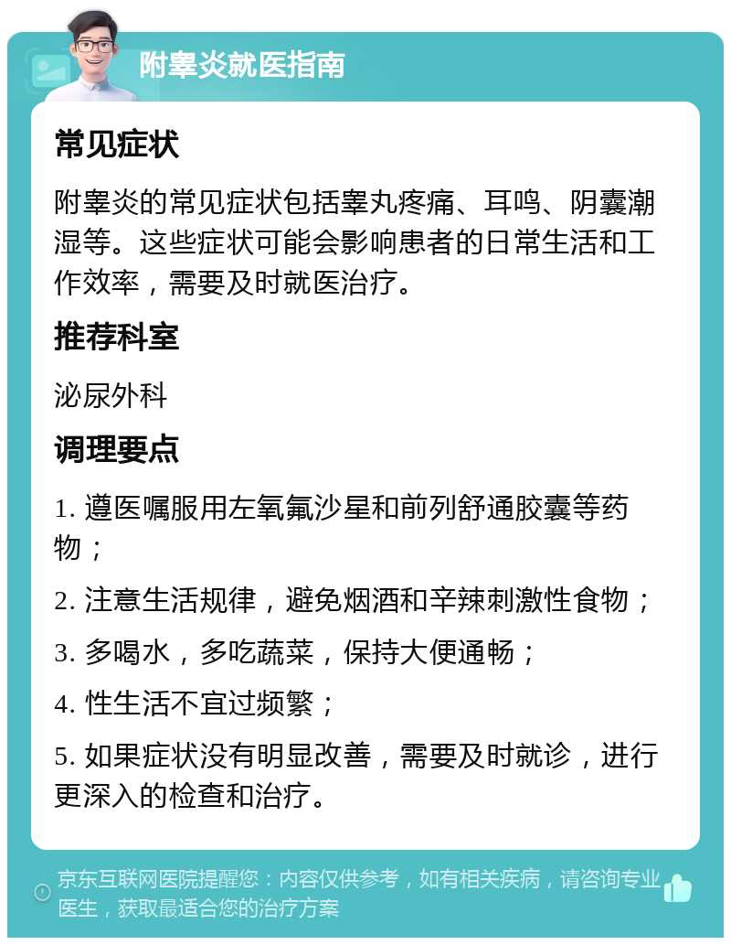 附睾炎就医指南 常见症状 附睾炎的常见症状包括睾丸疼痛、耳鸣、阴囊潮湿等。这些症状可能会影响患者的日常生活和工作效率，需要及时就医治疗。 推荐科室 泌尿外科 调理要点 1. 遵医嘱服用左氧氟沙星和前列舒通胶囊等药物； 2. 注意生活规律，避免烟酒和辛辣刺激性食物； 3. 多喝水，多吃蔬菜，保持大便通畅； 4. 性生活不宜过频繁； 5. 如果症状没有明显改善，需要及时就诊，进行更深入的检查和治疗。