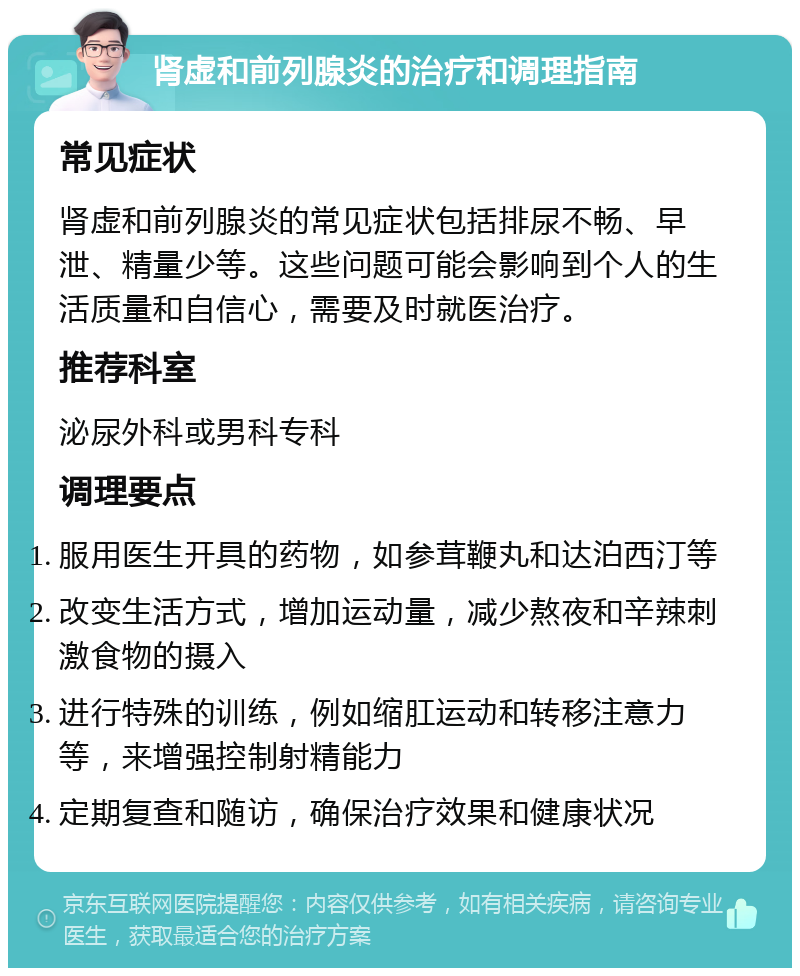 肾虚和前列腺炎的治疗和调理指南 常见症状 肾虚和前列腺炎的常见症状包括排尿不畅、早泄、精量少等。这些问题可能会影响到个人的生活质量和自信心，需要及时就医治疗。 推荐科室 泌尿外科或男科专科 调理要点 服用医生开具的药物，如参茸鞭丸和达泊西汀等 改变生活方式，增加运动量，减少熬夜和辛辣刺激食物的摄入 进行特殊的训练，例如缩肛运动和转移注意力等，来增强控制射精能力 定期复查和随访，确保治疗效果和健康状况