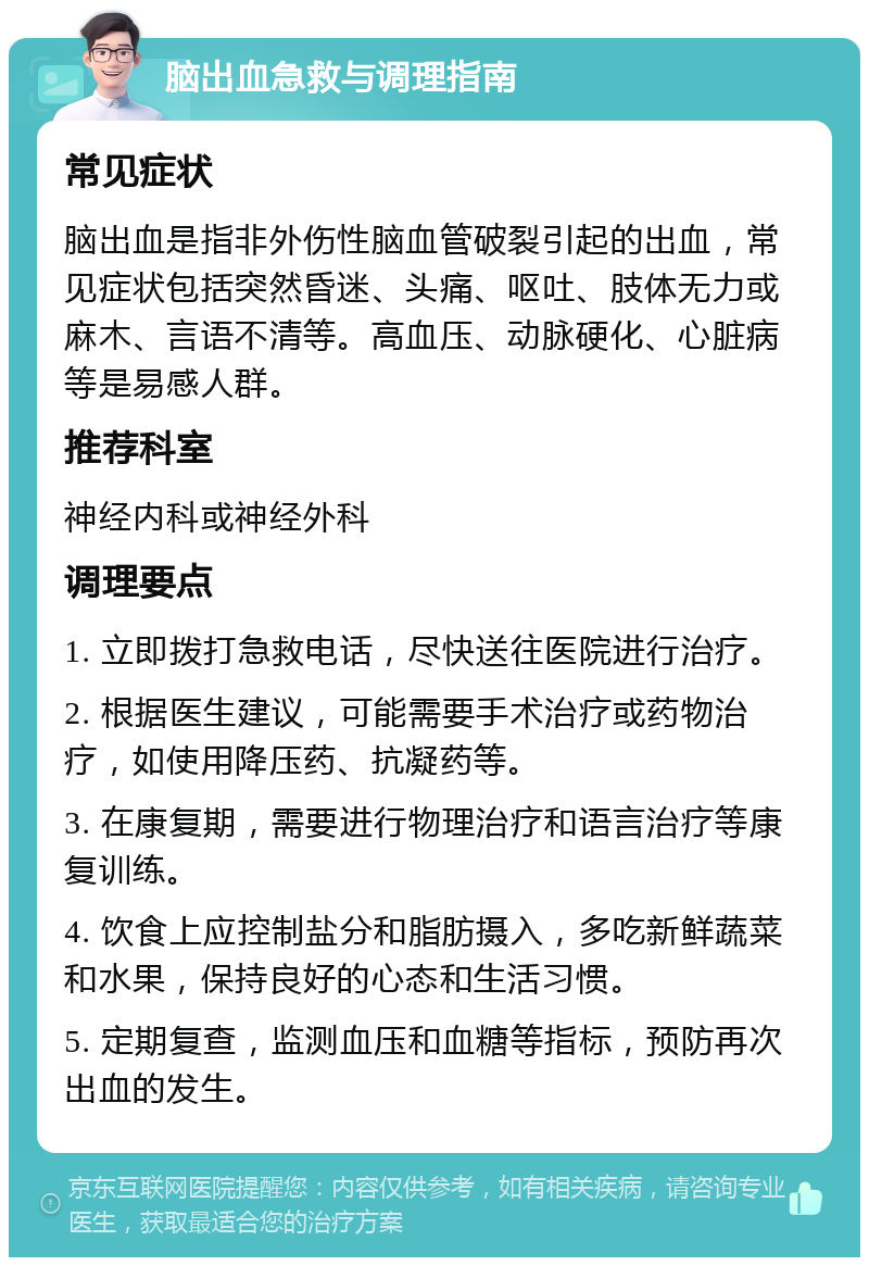 脑出血急救与调理指南 常见症状 脑出血是指非外伤性脑血管破裂引起的出血，常见症状包括突然昏迷、头痛、呕吐、肢体无力或麻木、言语不清等。高血压、动脉硬化、心脏病等是易感人群。 推荐科室 神经内科或神经外科 调理要点 1. 立即拨打急救电话，尽快送往医院进行治疗。 2. 根据医生建议，可能需要手术治疗或药物治疗，如使用降压药、抗凝药等。 3. 在康复期，需要进行物理治疗和语言治疗等康复训练。 4. 饮食上应控制盐分和脂肪摄入，多吃新鲜蔬菜和水果，保持良好的心态和生活习惯。 5. 定期复查，监测血压和血糖等指标，预防再次出血的发生。