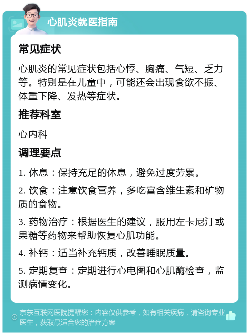 心肌炎就医指南 常见症状 心肌炎的常见症状包括心悸、胸痛、气短、乏力等。特别是在儿童中，可能还会出现食欲不振、体重下降、发热等症状。 推荐科室 心内科 调理要点 1. 休息：保持充足的休息，避免过度劳累。 2. 饮食：注意饮食营养，多吃富含维生素和矿物质的食物。 3. 药物治疗：根据医生的建议，服用左卡尼汀或果糖等药物来帮助恢复心肌功能。 4. 补钙：适当补充钙质，改善睡眠质量。 5. 定期复查：定期进行心电图和心肌酶检查，监测病情变化。