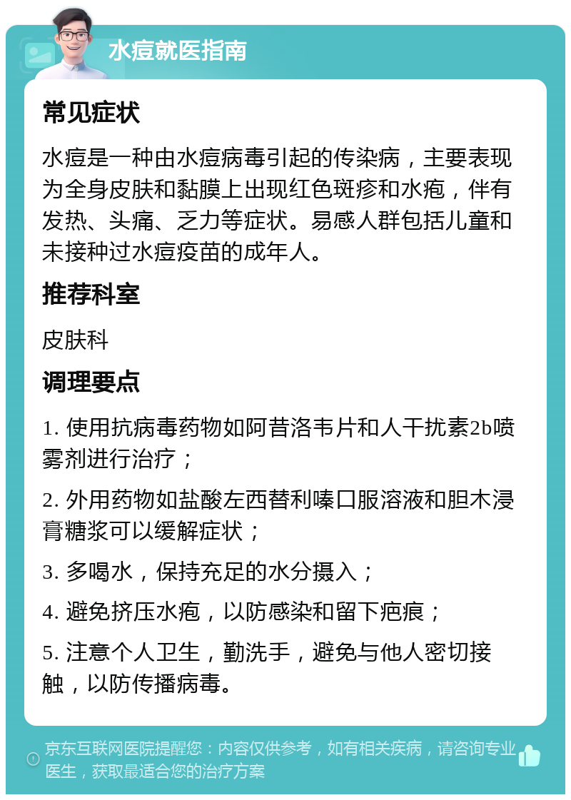 水痘就医指南 常见症状 水痘是一种由水痘病毒引起的传染病，主要表现为全身皮肤和黏膜上出现红色斑疹和水疱，伴有发热、头痛、乏力等症状。易感人群包括儿童和未接种过水痘疫苗的成年人。 推荐科室 皮肤科 调理要点 1. 使用抗病毒药物如阿昔洛韦片和人干扰素2b喷雾剂进行治疗； 2. 外用药物如盐酸左西替利嗪口服溶液和胆木浸膏糖浆可以缓解症状； 3. 多喝水，保持充足的水分摄入； 4. 避免挤压水疱，以防感染和留下疤痕； 5. 注意个人卫生，勤洗手，避免与他人密切接触，以防传播病毒。