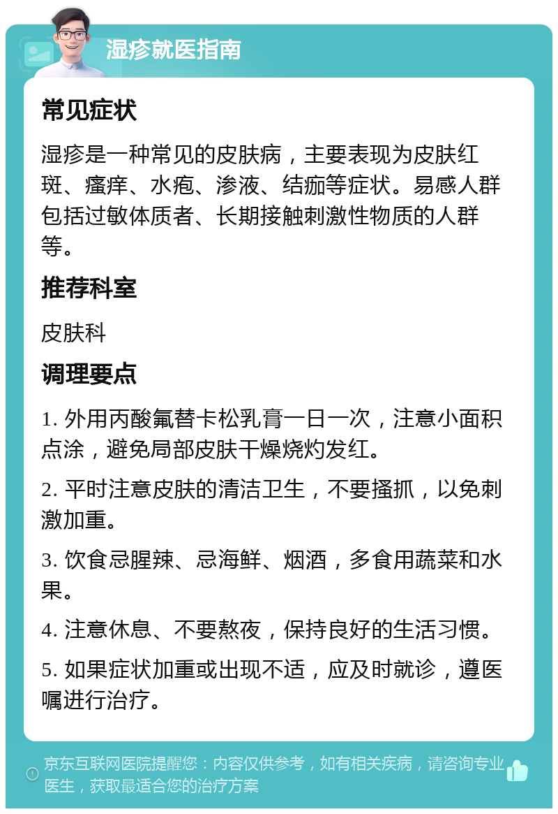 湿疹就医指南 常见症状 湿疹是一种常见的皮肤病，主要表现为皮肤红斑、瘙痒、水疱、渗液、结痂等症状。易感人群包括过敏体质者、长期接触刺激性物质的人群等。 推荐科室 皮肤科 调理要点 1. 外用丙酸氟替卡松乳膏一日一次，注意小面积点涂，避免局部皮肤干燥烧灼发红。 2. 平时注意皮肤的清洁卫生，不要搔抓，以免刺激加重。 3. 饮食忌腥辣、忌海鲜、烟酒，多食用蔬菜和水果。 4. 注意休息、不要熬夜，保持良好的生活习惯。 5. 如果症状加重或出现不适，应及时就诊，遵医嘱进行治疗。