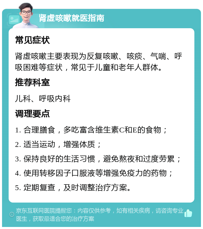 肾虚咳嗽就医指南 常见症状 肾虚咳嗽主要表现为反复咳嗽、咳痰、气喘、呼吸困难等症状，常见于儿童和老年人群体。 推荐科室 儿科、呼吸内科 调理要点 1. 合理膳食，多吃富含维生素C和E的食物； 2. 适当运动，增强体质； 3. 保持良好的生活习惯，避免熬夜和过度劳累； 4. 使用转移因子口服液等增强免疫力的药物； 5. 定期复查，及时调整治疗方案。