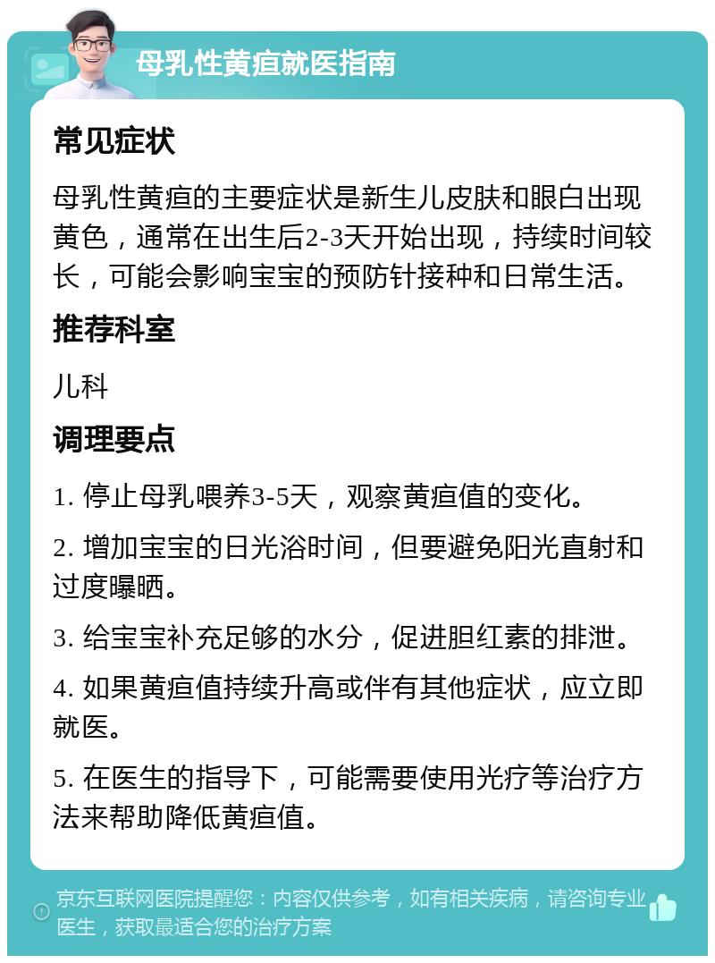 母乳性黄疸就医指南 常见症状 母乳性黄疸的主要症状是新生儿皮肤和眼白出现黄色，通常在出生后2-3天开始出现，持续时间较长，可能会影响宝宝的预防针接种和日常生活。 推荐科室 儿科 调理要点 1. 停止母乳喂养3-5天，观察黄疸值的变化。 2. 增加宝宝的日光浴时间，但要避免阳光直射和过度曝晒。 3. 给宝宝补充足够的水分，促进胆红素的排泄。 4. 如果黄疸值持续升高或伴有其他症状，应立即就医。 5. 在医生的指导下，可能需要使用光疗等治疗方法来帮助降低黄疸值。