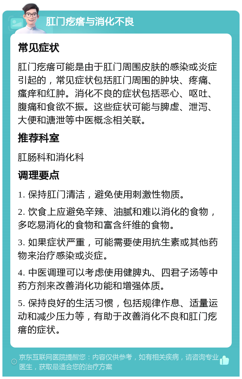 肛门疙瘩与消化不良 常见症状 肛门疙瘩可能是由于肛门周围皮肤的感染或炎症引起的，常见症状包括肛门周围的肿块、疼痛、瘙痒和红肿。消化不良的症状包括恶心、呕吐、腹痛和食欲不振。这些症状可能与脾虚、泄泻、大便和溏泄等中医概念相关联。 推荐科室 肛肠科和消化科 调理要点 1. 保持肛门清洁，避免使用刺激性物质。 2. 饮食上应避免辛辣、油腻和难以消化的食物，多吃易消化的食物和富含纤维的食物。 3. 如果症状严重，可能需要使用抗生素或其他药物来治疗感染或炎症。 4. 中医调理可以考虑使用健脾丸、四君子汤等中药方剂来改善消化功能和增强体质。 5. 保持良好的生活习惯，包括规律作息、适量运动和减少压力等，有助于改善消化不良和肛门疙瘩的症状。