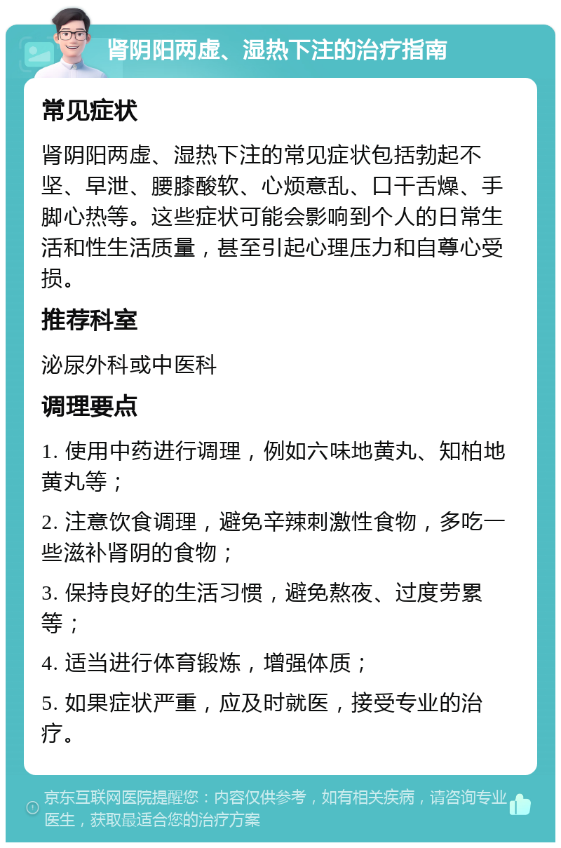 肾阴阳两虚、湿热下注的治疗指南 常见症状 肾阴阳两虚、湿热下注的常见症状包括勃起不坚、早泄、腰膝酸软、心烦意乱、口干舌燥、手脚心热等。这些症状可能会影响到个人的日常生活和性生活质量，甚至引起心理压力和自尊心受损。 推荐科室 泌尿外科或中医科 调理要点 1. 使用中药进行调理，例如六味地黄丸、知柏地黄丸等； 2. 注意饮食调理，避免辛辣刺激性食物，多吃一些滋补肾阴的食物； 3. 保持良好的生活习惯，避免熬夜、过度劳累等； 4. 适当进行体育锻炼，增强体质； 5. 如果症状严重，应及时就医，接受专业的治疗。