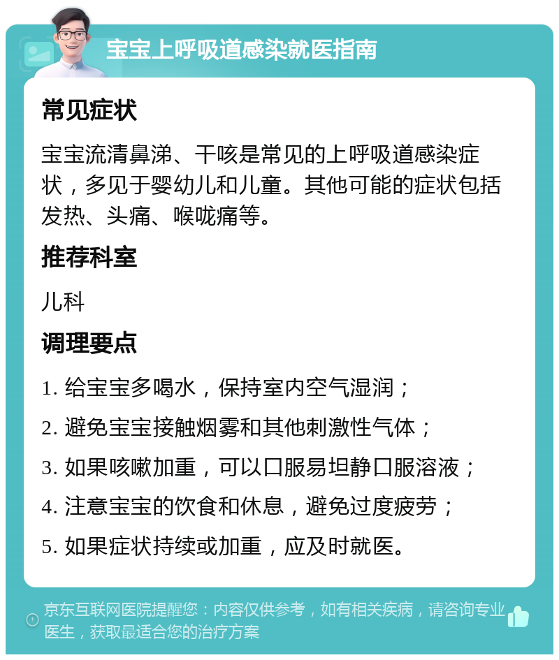 宝宝上呼吸道感染就医指南 常见症状 宝宝流清鼻涕、干咳是常见的上呼吸道感染症状，多见于婴幼儿和儿童。其他可能的症状包括发热、头痛、喉咙痛等。 推荐科室 儿科 调理要点 1. 给宝宝多喝水，保持室内空气湿润； 2. 避免宝宝接触烟雾和其他刺激性气体； 3. 如果咳嗽加重，可以口服易坦静口服溶液； 4. 注意宝宝的饮食和休息，避免过度疲劳； 5. 如果症状持续或加重，应及时就医。