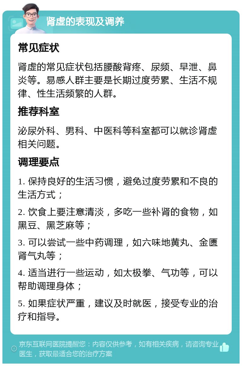 肾虚的表现及调养 常见症状 肾虚的常见症状包括腰酸背疼、尿频、早泄、鼻炎等。易感人群主要是长期过度劳累、生活不规律、性生活频繁的人群。 推荐科室 泌尿外科、男科、中医科等科室都可以就诊肾虚相关问题。 调理要点 1. 保持良好的生活习惯，避免过度劳累和不良的生活方式； 2. 饮食上要注意清淡，多吃一些补肾的食物，如黑豆、黑芝麻等； 3. 可以尝试一些中药调理，如六味地黄丸、金匮肾气丸等； 4. 适当进行一些运动，如太极拳、气功等，可以帮助调理身体； 5. 如果症状严重，建议及时就医，接受专业的治疗和指导。