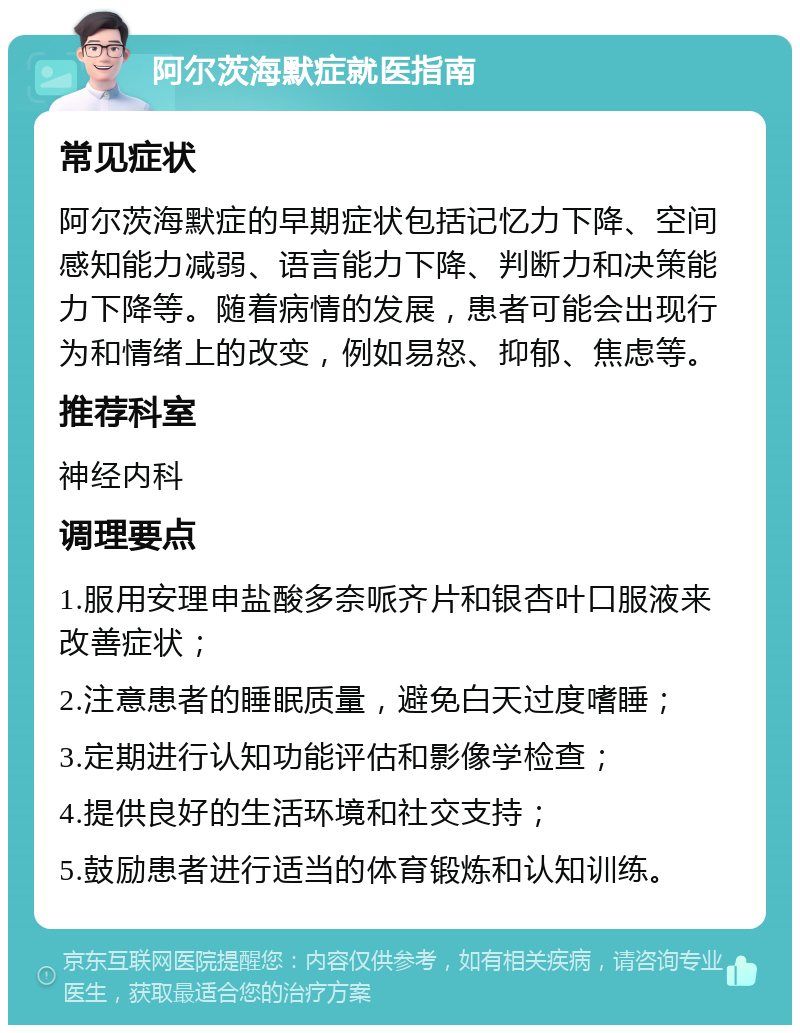 阿尔茨海默症就医指南 常见症状 阿尔茨海默症的早期症状包括记忆力下降、空间感知能力减弱、语言能力下降、判断力和决策能力下降等。随着病情的发展，患者可能会出现行为和情绪上的改变，例如易怒、抑郁、焦虑等。 推荐科室 神经内科 调理要点 1.服用安理申盐酸多奈哌齐片和银杏叶口服液来改善症状； 2.注意患者的睡眠质量，避免白天过度嗜睡； 3.定期进行认知功能评估和影像学检查； 4.提供良好的生活环境和社交支持； 5.鼓励患者进行适当的体育锻炼和认知训练。