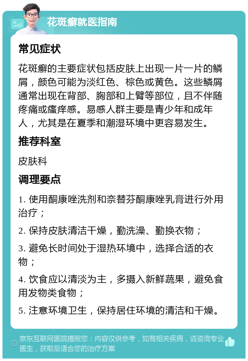 花斑癣就医指南 常见症状 花斑癣的主要症状包括皮肤上出现一片一片的鳞屑，颜色可能为淡红色、棕色或黄色。这些鳞屑通常出现在背部、胸部和上臂等部位，且不伴随疼痛或瘙痒感。易感人群主要是青少年和成年人，尤其是在夏季和潮湿环境中更容易发生。 推荐科室 皮肤科 调理要点 1. 使用酮康唑洗剂和奈替芬酮康唑乳膏进行外用治疗； 2. 保持皮肤清洁干燥，勤洗澡、勤换衣物； 3. 避免长时间处于湿热环境中，选择合适的衣物； 4. 饮食应以清淡为主，多摄入新鲜蔬果，避免食用发物类食物； 5. 注意环境卫生，保持居住环境的清洁和干燥。