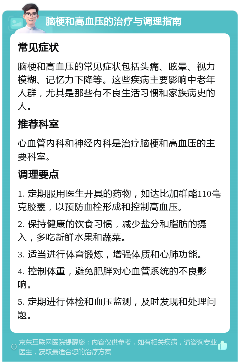 脑梗和高血压的治疗与调理指南 常见症状 脑梗和高血压的常见症状包括头痛、眩晕、视力模糊、记忆力下降等。这些疾病主要影响中老年人群，尤其是那些有不良生活习惯和家族病史的人。 推荐科室 心血管内科和神经内科是治疗脑梗和高血压的主要科室。 调理要点 1. 定期服用医生开具的药物，如达比加群酯110毫克胶囊，以预防血栓形成和控制高血压。 2. 保持健康的饮食习惯，减少盐分和脂肪的摄入，多吃新鲜水果和蔬菜。 3. 适当进行体育锻炼，增强体质和心肺功能。 4. 控制体重，避免肥胖对心血管系统的不良影响。 5. 定期进行体检和血压监测，及时发现和处理问题。