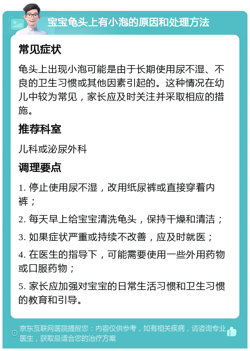 宝宝龟头上有小泡的原因和处理方法 常见症状 龟头上出现小泡可能是由于长期使用尿不湿、不良的卫生习惯或其他因素引起的。这种情况在幼儿中较为常见，家长应及时关注并采取相应的措施。 推荐科室 儿科或泌尿外科 调理要点 1. 停止使用尿不湿，改用纸尿裤或直接穿着内裤； 2. 每天早上给宝宝清洗龟头，保持干燥和清洁； 3. 如果症状严重或持续不改善，应及时就医； 4. 在医生的指导下，可能需要使用一些外用药物或口服药物； 5. 家长应加强对宝宝的日常生活习惯和卫生习惯的教育和引导。