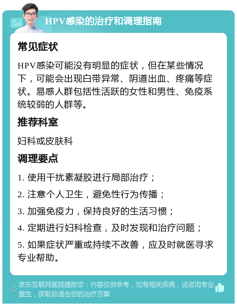 HPV感染的治疗和调理指南 常见症状 HPV感染可能没有明显的症状，但在某些情况下，可能会出现白带异常、阴道出血、疼痛等症状。易感人群包括性活跃的女性和男性、免疫系统较弱的人群等。 推荐科室 妇科或皮肤科 调理要点 1. 使用干扰素凝胶进行局部治疗； 2. 注意个人卫生，避免性行为传播； 3. 加强免疫力，保持良好的生活习惯； 4. 定期进行妇科检查，及时发现和治疗问题； 5. 如果症状严重或持续不改善，应及时就医寻求专业帮助。