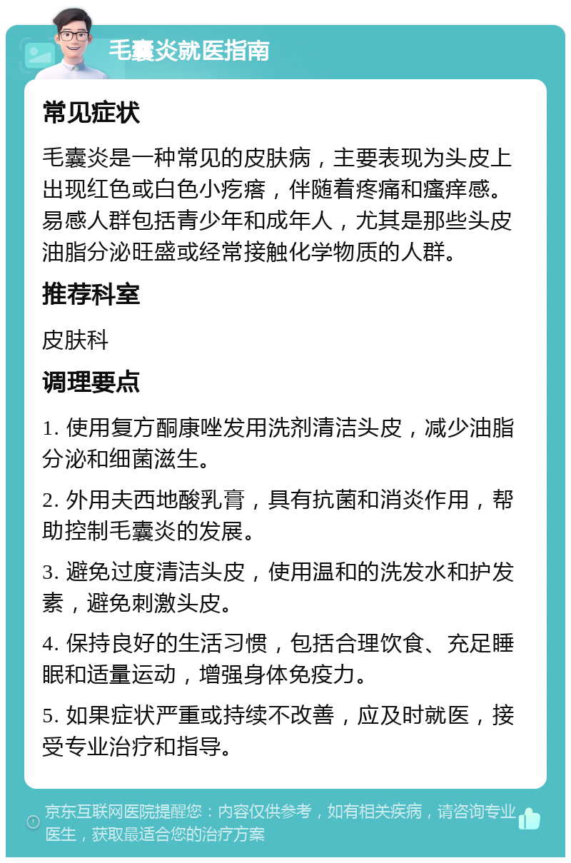 毛囊炎就医指南 常见症状 毛囊炎是一种常见的皮肤病，主要表现为头皮上出现红色或白色小疙瘩，伴随着疼痛和瘙痒感。易感人群包括青少年和成年人，尤其是那些头皮油脂分泌旺盛或经常接触化学物质的人群。 推荐科室 皮肤科 调理要点 1. 使用复方酮康唑发用洗剂清洁头皮，减少油脂分泌和细菌滋生。 2. 外用夫西地酸乳膏，具有抗菌和消炎作用，帮助控制毛囊炎的发展。 3. 避免过度清洁头皮，使用温和的洗发水和护发素，避免刺激头皮。 4. 保持良好的生活习惯，包括合理饮食、充足睡眠和适量运动，增强身体免疫力。 5. 如果症状严重或持续不改善，应及时就医，接受专业治疗和指导。