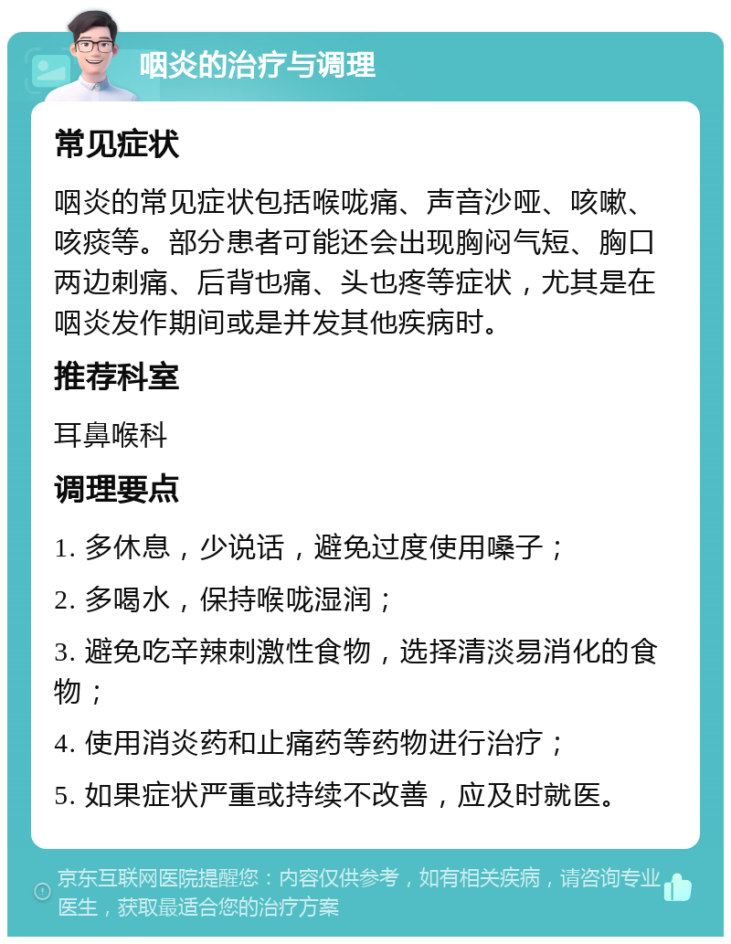 咽炎的治疗与调理 常见症状 咽炎的常见症状包括喉咙痛、声音沙哑、咳嗽、咳痰等。部分患者可能还会出现胸闷气短、胸口两边刺痛、后背也痛、头也疼等症状，尤其是在咽炎发作期间或是并发其他疾病时。 推荐科室 耳鼻喉科 调理要点 1. 多休息，少说话，避免过度使用嗓子； 2. 多喝水，保持喉咙湿润； 3. 避免吃辛辣刺激性食物，选择清淡易消化的食物； 4. 使用消炎药和止痛药等药物进行治疗； 5. 如果症状严重或持续不改善，应及时就医。