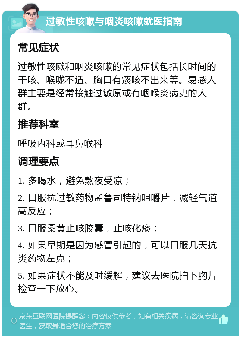 过敏性咳嗽与咽炎咳嗽就医指南 常见症状 过敏性咳嗽和咽炎咳嗽的常见症状包括长时间的干咳、喉咙不适、胸口有痰咳不出来等。易感人群主要是经常接触过敏原或有咽喉炎病史的人群。 推荐科室 呼吸内科或耳鼻喉科 调理要点 1. 多喝水，避免熬夜受凉； 2. 口服抗过敏药物孟鲁司特钠咀嚼片，减轻气道高反应； 3. 口服桑黄止咳胶囊，止咳化痰； 4. 如果早期是因为感冒引起的，可以口服几天抗炎药物左克； 5. 如果症状不能及时缓解，建议去医院拍下胸片检查一下放心。