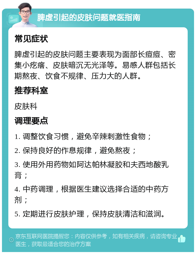 脾虚引起的皮肤问题就医指南 常见症状 脾虚引起的皮肤问题主要表现为面部长痘痘、密集小疙瘩、皮肤暗沉无光泽等。易感人群包括长期熬夜、饮食不规律、压力大的人群。 推荐科室 皮肤科 调理要点 1. 调整饮食习惯，避免辛辣刺激性食物； 2. 保持良好的作息规律，避免熬夜； 3. 使用外用药物如阿达帕林凝胶和夫西地酸乳膏； 4. 中药调理，根据医生建议选择合适的中药方剂； 5. 定期进行皮肤护理，保持皮肤清洁和滋润。