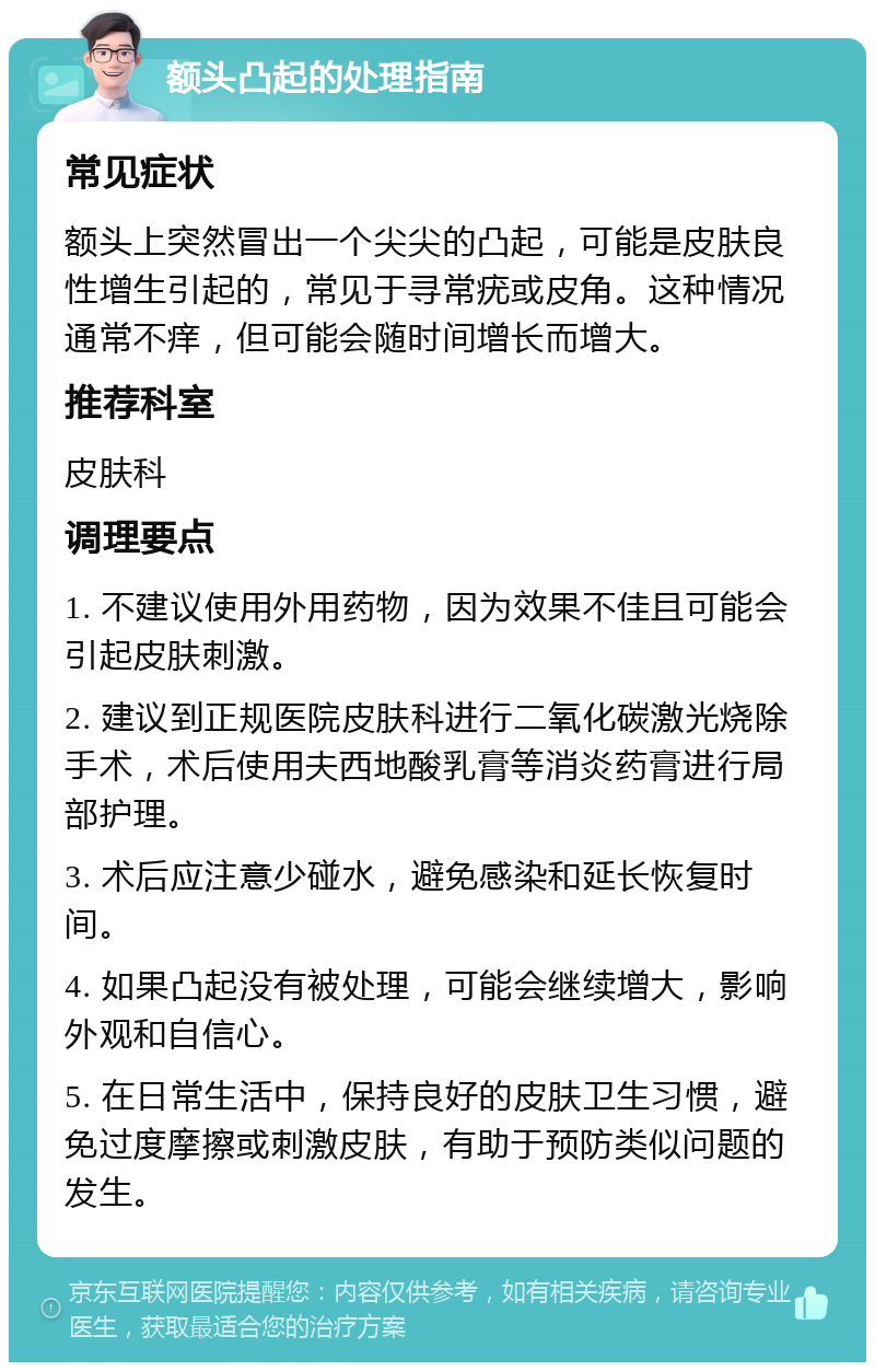 额头凸起的处理指南 常见症状 额头上突然冒出一个尖尖的凸起，可能是皮肤良性增生引起的，常见于寻常疣或皮角。这种情况通常不痒，但可能会随时间增长而增大。 推荐科室 皮肤科 调理要点 1. 不建议使用外用药物，因为效果不佳且可能会引起皮肤刺激。 2. 建议到正规医院皮肤科进行二氧化碳激光烧除手术，术后使用夫西地酸乳膏等消炎药膏进行局部护理。 3. 术后应注意少碰水，避免感染和延长恢复时间。 4. 如果凸起没有被处理，可能会继续增大，影响外观和自信心。 5. 在日常生活中，保持良好的皮肤卫生习惯，避免过度摩擦或刺激皮肤，有助于预防类似问题的发生。