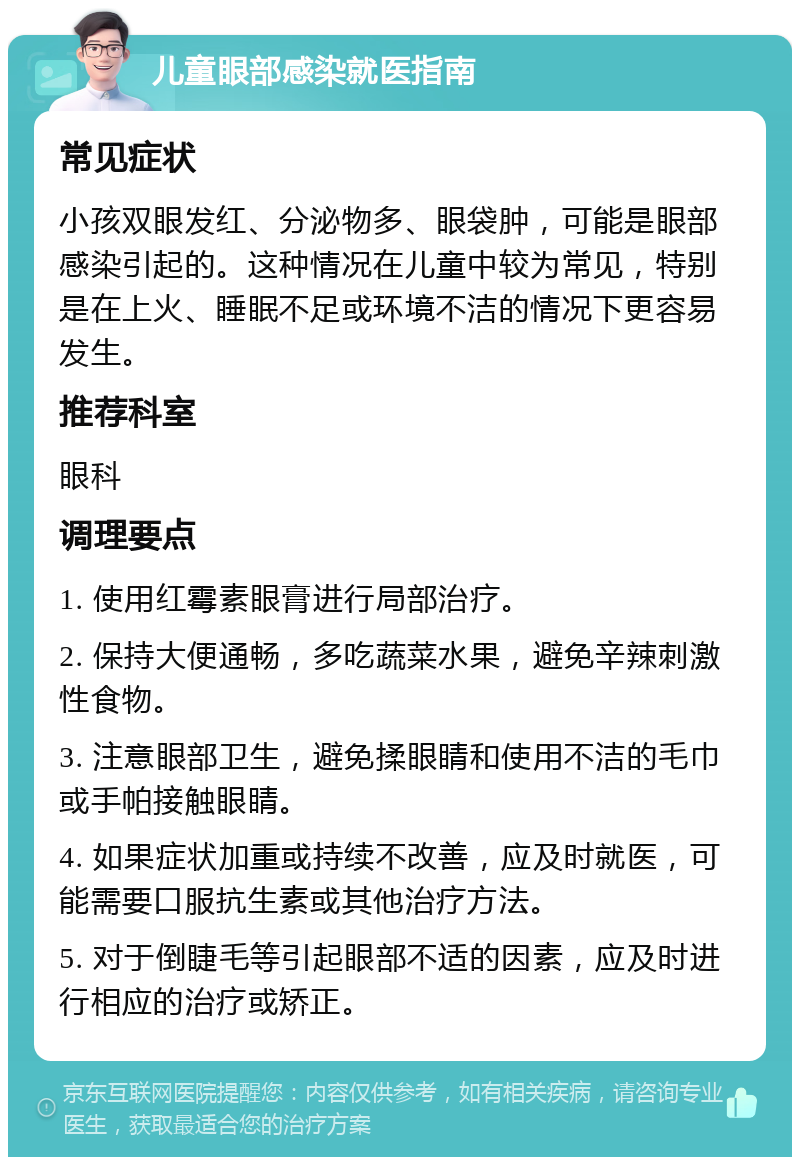 儿童眼部感染就医指南 常见症状 小孩双眼发红、分泌物多、眼袋肿，可能是眼部感染引起的。这种情况在儿童中较为常见，特别是在上火、睡眠不足或环境不洁的情况下更容易发生。 推荐科室 眼科 调理要点 1. 使用红霉素眼膏进行局部治疗。 2. 保持大便通畅，多吃蔬菜水果，避免辛辣刺激性食物。 3. 注意眼部卫生，避免揉眼睛和使用不洁的毛巾或手帕接触眼睛。 4. 如果症状加重或持续不改善，应及时就医，可能需要口服抗生素或其他治疗方法。 5. 对于倒睫毛等引起眼部不适的因素，应及时进行相应的治疗或矫正。