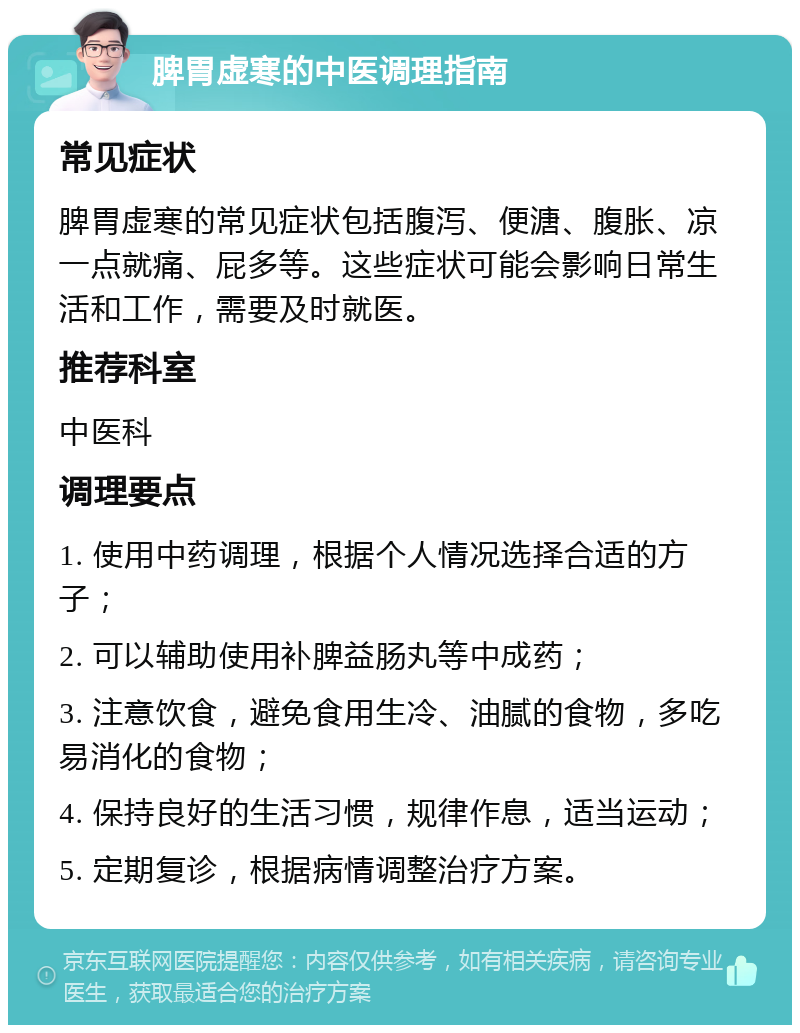 脾胃虚寒的中医调理指南 常见症状 脾胃虚寒的常见症状包括腹泻、便溏、腹胀、凉一点就痛、屁多等。这些症状可能会影响日常生活和工作，需要及时就医。 推荐科室 中医科 调理要点 1. 使用中药调理，根据个人情况选择合适的方子； 2. 可以辅助使用补脾益肠丸等中成药； 3. 注意饮食，避免食用生冷、油腻的食物，多吃易消化的食物； 4. 保持良好的生活习惯，规律作息，适当运动； 5. 定期复诊，根据病情调整治疗方案。