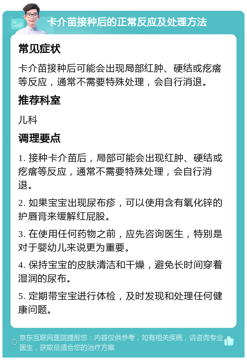 卡介苗接种后的正常反应及处理方法 常见症状 卡介苗接种后可能会出现局部红肿、硬结或疙瘩等反应，通常不需要特殊处理，会自行消退。 推荐科室 儿科 调理要点 1. 接种卡介苗后，局部可能会出现红肿、硬结或疙瘩等反应，通常不需要特殊处理，会自行消退。 2. 如果宝宝出现尿布疹，可以使用含有氧化锌的护唇膏来缓解红屁股。 3. 在使用任何药物之前，应先咨询医生，特别是对于婴幼儿来说更为重要。 4. 保持宝宝的皮肤清洁和干燥，避免长时间穿着湿润的尿布。 5. 定期带宝宝进行体检，及时发现和处理任何健康问题。