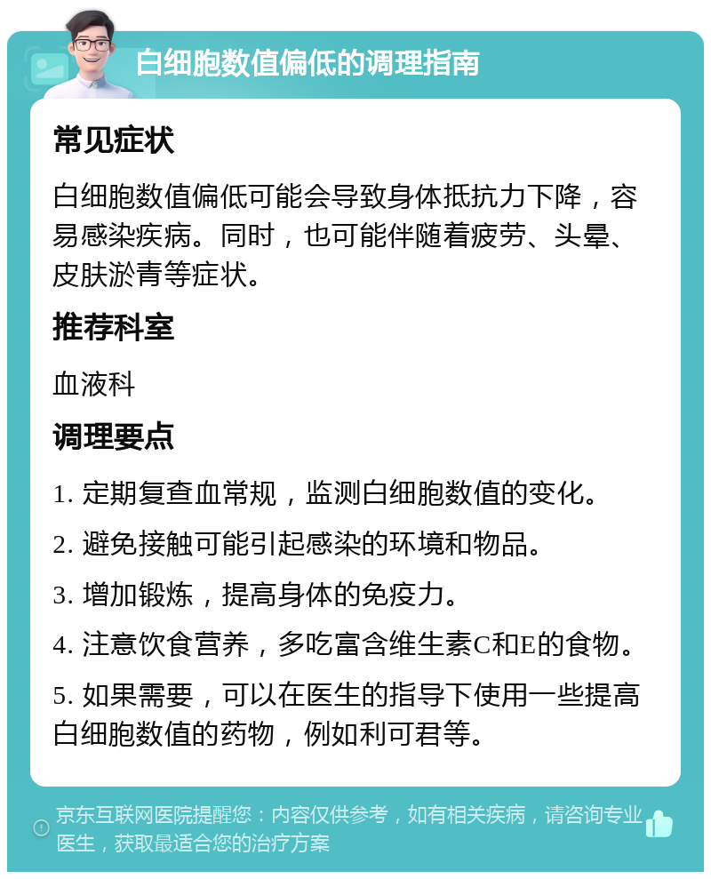 白细胞数值偏低的调理指南 常见症状 白细胞数值偏低可能会导致身体抵抗力下降，容易感染疾病。同时，也可能伴随着疲劳、头晕、皮肤淤青等症状。 推荐科室 血液科 调理要点 1. 定期复查血常规，监测白细胞数值的变化。 2. 避免接触可能引起感染的环境和物品。 3. 增加锻炼，提高身体的免疫力。 4. 注意饮食营养，多吃富含维生素C和E的食物。 5. 如果需要，可以在医生的指导下使用一些提高白细胞数值的药物，例如利可君等。