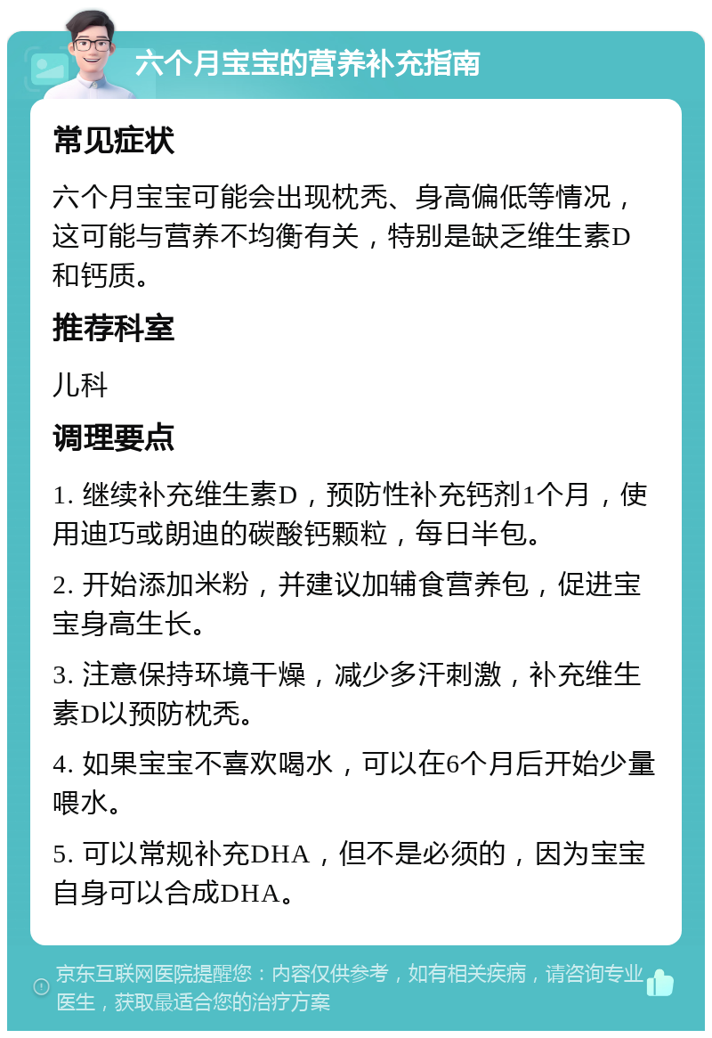 六个月宝宝的营养补充指南 常见症状 六个月宝宝可能会出现枕秃、身高偏低等情况，这可能与营养不均衡有关，特别是缺乏维生素D和钙质。 推荐科室 儿科 调理要点 1. 继续补充维生素D，预防性补充钙剂1个月，使用迪巧或朗迪的碳酸钙颗粒，每日半包。 2. 开始添加米粉，并建议加辅食营养包，促进宝宝身高生长。 3. 注意保持环境干燥，减少多汗刺激，补充维生素D以预防枕秃。 4. 如果宝宝不喜欢喝水，可以在6个月后开始少量喂水。 5. 可以常规补充DHA，但不是必须的，因为宝宝自身可以合成DHA。