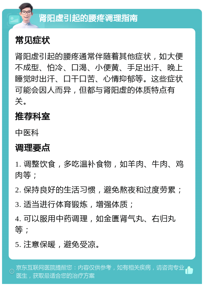 肾阳虚引起的腰疼调理指南 常见症状 肾阳虚引起的腰疼通常伴随着其他症状，如大便不成型、怕冷、口渴、小便黄、手足出汗、晚上睡觉时出汗、口干口苦、心情抑郁等。这些症状可能会因人而异，但都与肾阳虚的体质特点有关。 推荐科室 中医科 调理要点 1. 调整饮食，多吃温补食物，如羊肉、牛肉、鸡肉等； 2. 保持良好的生活习惯，避免熬夜和过度劳累； 3. 适当进行体育锻炼，增强体质； 4. 可以服用中药调理，如金匮肾气丸、右归丸等； 5. 注意保暖，避免受凉。