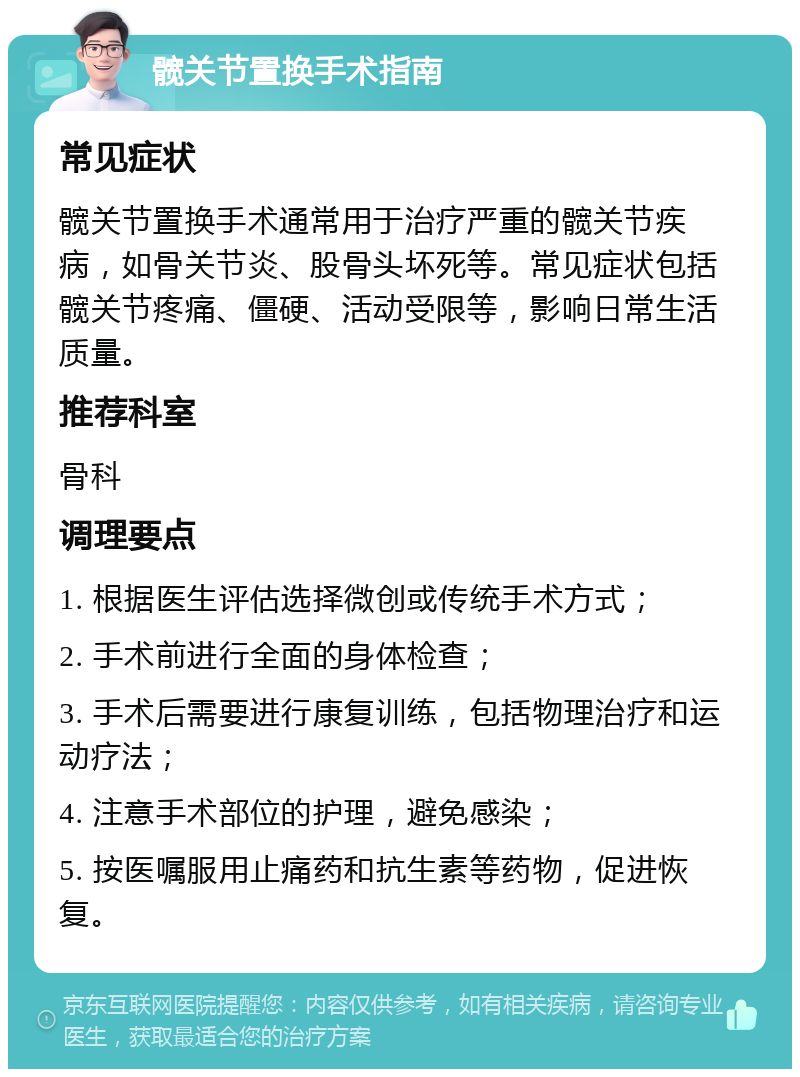 髋关节置换手术指南 常见症状 髋关节置换手术通常用于治疗严重的髋关节疾病，如骨关节炎、股骨头坏死等。常见症状包括髋关节疼痛、僵硬、活动受限等，影响日常生活质量。 推荐科室 骨科 调理要点 1. 根据医生评估选择微创或传统手术方式； 2. 手术前进行全面的身体检查； 3. 手术后需要进行康复训练，包括物理治疗和运动疗法； 4. 注意手术部位的护理，避免感染； 5. 按医嘱服用止痛药和抗生素等药物，促进恢复。