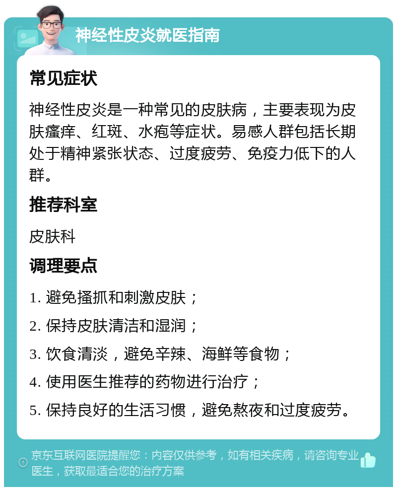 神经性皮炎就医指南 常见症状 神经性皮炎是一种常见的皮肤病，主要表现为皮肤瘙痒、红斑、水疱等症状。易感人群包括长期处于精神紧张状态、过度疲劳、免疫力低下的人群。 推荐科室 皮肤科 调理要点 1. 避免搔抓和刺激皮肤； 2. 保持皮肤清洁和湿润； 3. 饮食清淡，避免辛辣、海鲜等食物； 4. 使用医生推荐的药物进行治疗； 5. 保持良好的生活习惯，避免熬夜和过度疲劳。