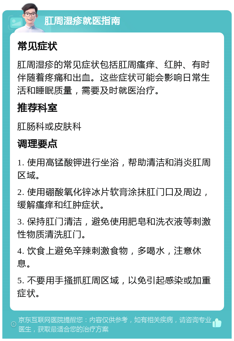 肛周湿疹就医指南 常见症状 肛周湿疹的常见症状包括肛周瘙痒、红肿、有时伴随着疼痛和出血。这些症状可能会影响日常生活和睡眠质量，需要及时就医治疗。 推荐科室 肛肠科或皮肤科 调理要点 1. 使用高锰酸钾进行坐浴，帮助清洁和消炎肛周区域。 2. 使用硼酸氧化锌冰片软膏涂抹肛门口及周边，缓解瘙痒和红肿症状。 3. 保持肛门清洁，避免使用肥皂和洗衣液等刺激性物质清洗肛门。 4. 饮食上避免辛辣刺激食物，多喝水，注意休息。 5. 不要用手搔抓肛周区域，以免引起感染或加重症状。